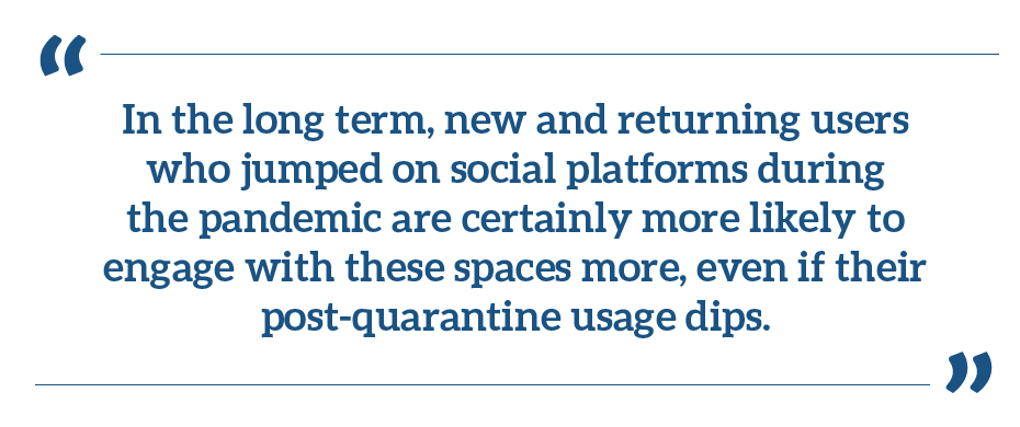 "In the long term, new and returning users who jumped on social platforms during the pandemic are certainly more likely to engage with these spaces more, even if their post-quarantine usage dips."